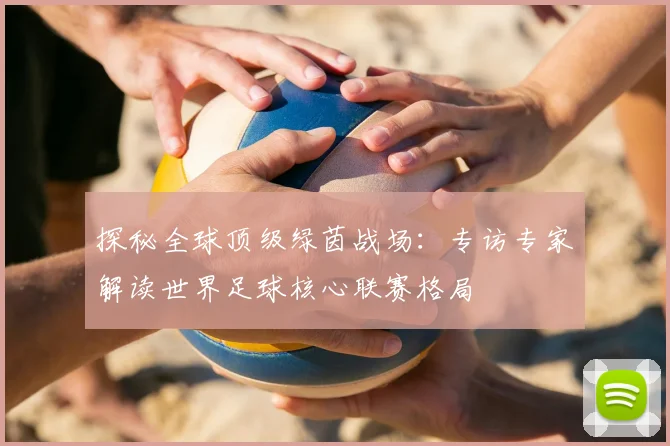 探秘全球顶级绿茵战场:专访专家解读世界足球核心联赛格局