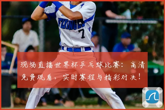 现场直播世界杯乒乓球比赛：高清免费观看，实时赛程与精彩对决！