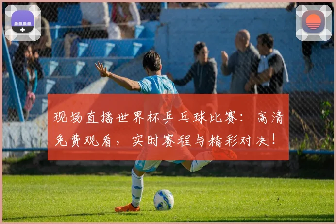 现场直播世界杯乒乓球比赛：高清免费观看，实时赛程与精彩对决！